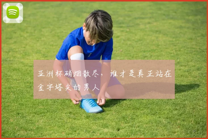 亚洲杯硝烟散尽,谁才是真正站在金字塔尖的男人