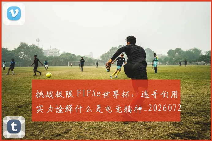 挑战极限 FIFAe世界杯，选手们用实力诠释什么是电竞精神_20260723183107