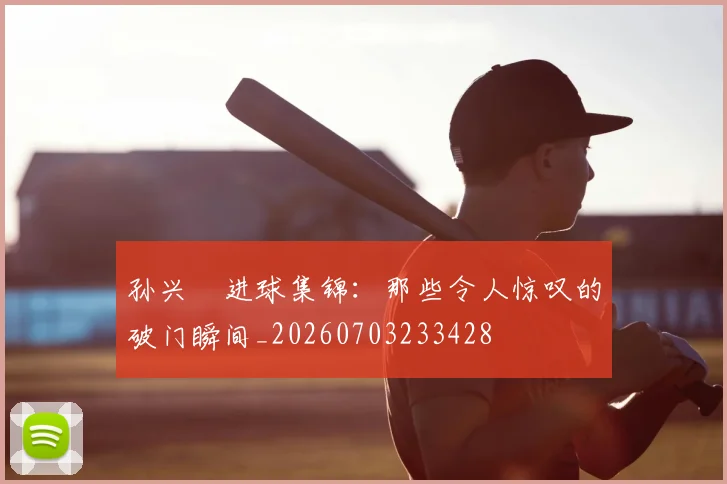 孙兴慜进球集锦:那些令人惊叹的破门瞬间_20260703233428