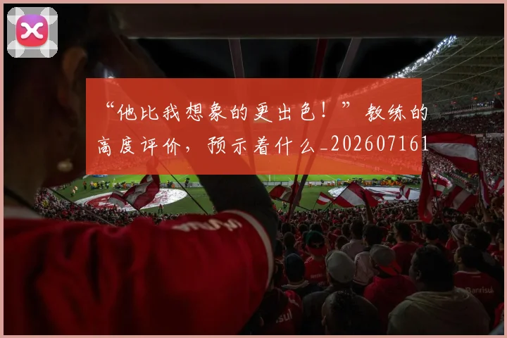 “他比我想象的更出色!”教练的高度评价,预示着什么_20260716180756