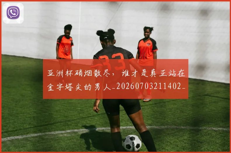 亚洲杯硝烟散尽，谁才是真正站在金字塔尖的男人_20260703211402_20260717235516