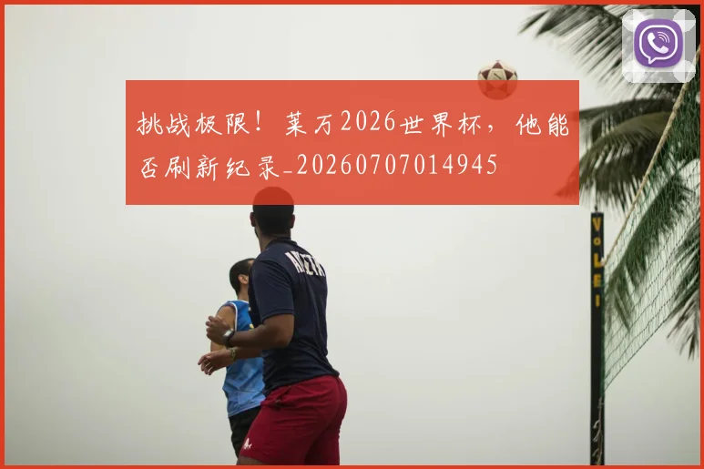 挑战极限!莱万2026世界杯,他能否刷新纪录_20260707014945