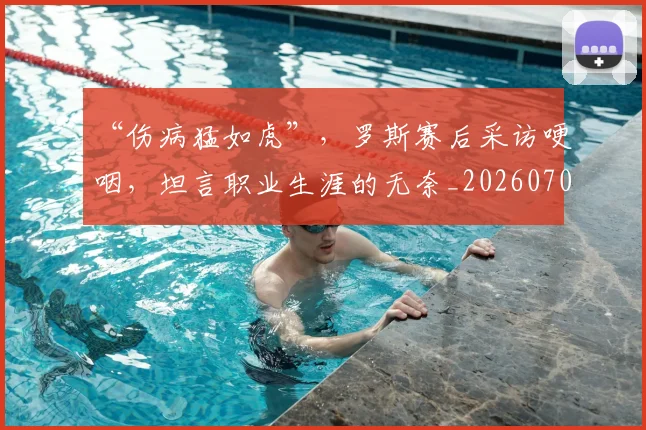 “伤病猛如虎”,罗斯赛后采访哽咽,坦言职业生涯的无奈_20260702172624