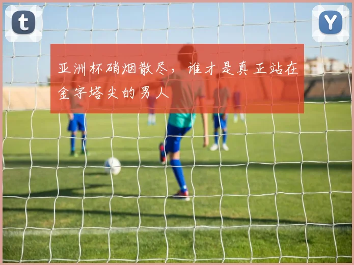 亚洲杯硝烟散尽,谁才是真正站在金字塔尖的男人