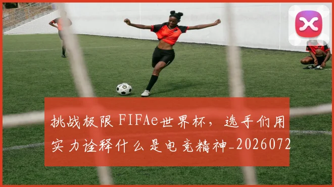 挑战极限 FIFAe世界杯,选手们用实力诠释什么是电竞精神_20260723183107