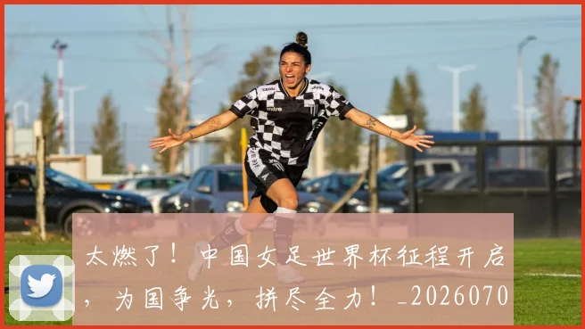 太燃了！中国女足世界杯征程开启，为国争光，拼尽全力！_20260703230007