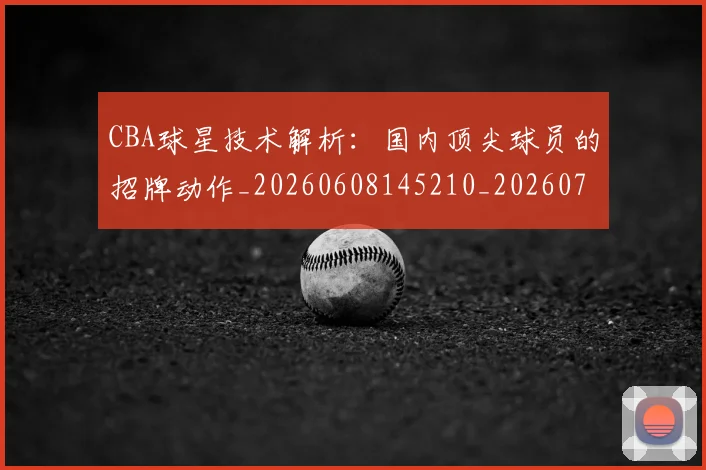 CBA球星技术解析：国内顶尖球员的招牌动作_20260608145210_20260712045811