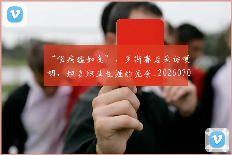 “伤病猛如虎”，罗斯赛后采访哽咽，坦言职业生涯的无奈_20260702172624
