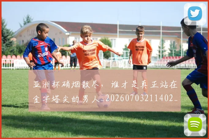 亚洲杯硝烟散尽，谁才是真正站在金字塔尖的男人_20260703211402_20260717235516