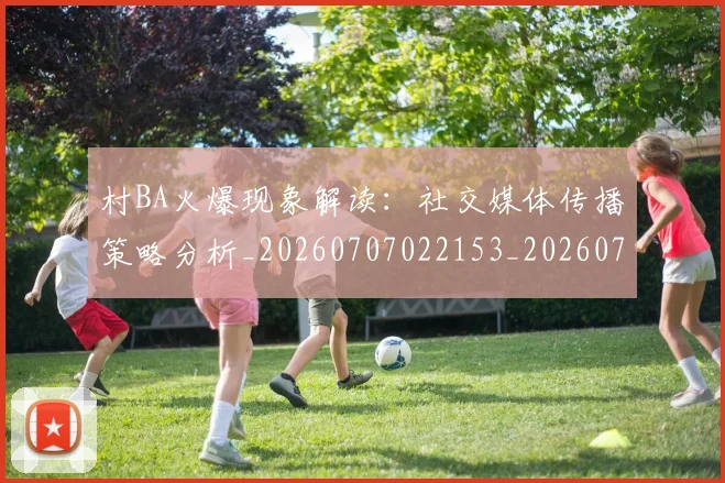 村BA火爆现象解读：社交媒体传播策略分析_20260707022153_20260731174947